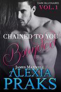 Chained to You, A Dark Billionaires Series, is published in serialized volumes. This is the first volume of Chained to You. CHAINED TO YOU: BOUNDED James Maxwell Dark. Powerful. Dangerous. James Maxwell is one of the seven billionaire elites who rule Las Vegas City with an iron fist. This is his story. You're definitely worth two million, Mia. Think about it. Two million. Five years. Your brother will go free. It's a contract. These are the words of the gorgeous billionaire James Maxwell, the man who makes my heart race and my body tremble with longing. I want to refuse his proposal, but how can I? My brother owes him two million, and as dirt poor as we are, there's no way we can find that much money to repay him. What's worse, I think I'm falling in love with the man who thinks I'm just his mistress. My name is Mia Donovan, a twenty-two-year-old, small town girl working as a kitchen hand to make ends meet. My world is changing-both for the better and worse. James Maxwell, a gorgeous billionaire with beautiful Prussian blue eyes, is the man behind this. He makes my heart flutter and my knees weak. When he kisses me, my world melts into a pool of exotic sensation. But his world is dark and dangerous, and being with him is a risk both to my life and my sanity. This is our story.